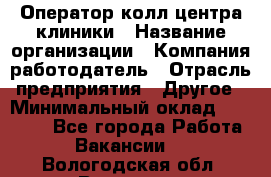 Оператор колл-центра клиники › Название организации ­ Компания-работодатель › Отрасль предприятия ­ Другое › Минимальный оклад ­ 30 000 - Все города Работа » Вакансии   . Вологодская обл.,Вологда г.